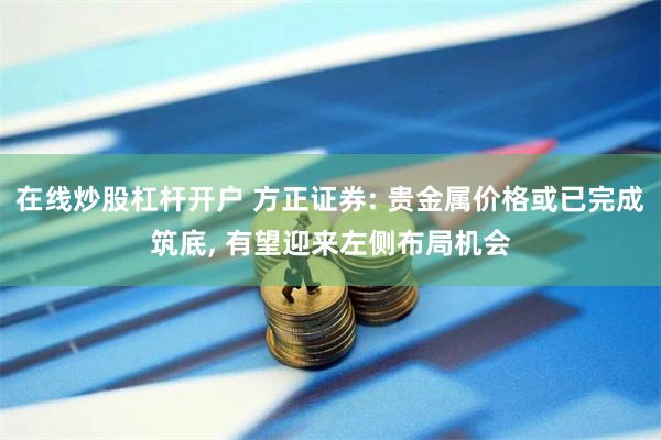 在线炒股杠杆开户 方正证券: 贵金属价格或已完成筑底, 有望迎来左侧布局机会