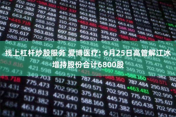 线上杠杆炒股服务 爱博医疗: 6月25日高管解江冰增持股份合计6800股