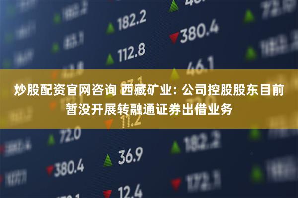 炒股配资官网咨询 西藏矿业: 公司控股股东目前暂没开展转融通证券出借业务
