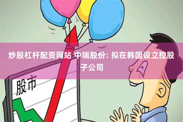 炒股杠杆配资网站 中瑞股份: 拟在韩国设立控股子公司