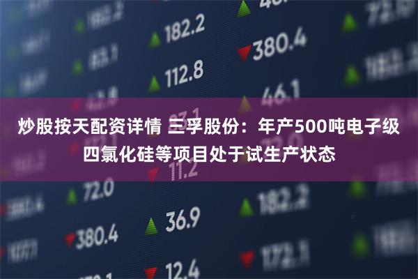 炒股按天配资详情 三孚股份：年产500吨电子级四氯化硅等项目处于试生产状态
