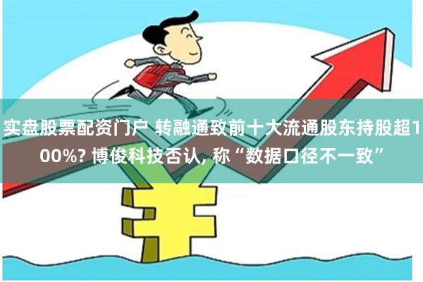 实盘股票配资门户 转融通致前十大流通股东持股超100%? 博俊科技否认, 称“数据口径不一致”