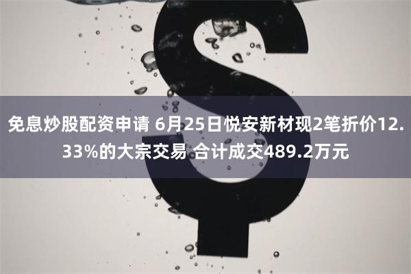 免息炒股配资申请 6月25日悦安新材现2笔折价12.33%的大宗交易 合计成交489.2万元