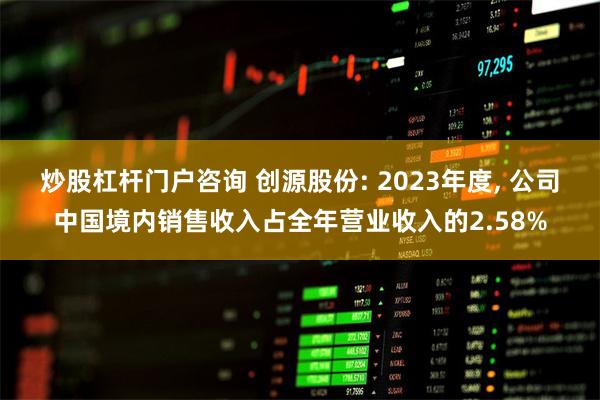 炒股杠杆门户咨询 创源股份: 2023年度, 公司中国境内销售收入占全年营业收入的2.58%