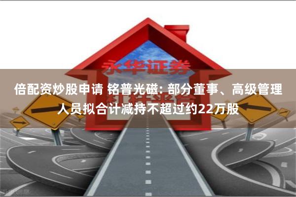 倍配资炒股申请 铭普光磁: 部分董事、高级管理人员拟合计减持不超过约22万股