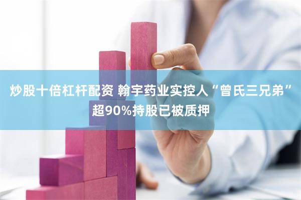 炒股十倍杠杆配资 翰宇药业实控人“曾氏三兄弟”超90%持股已被质押