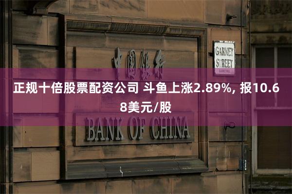 正规十倍股票配资公司 斗鱼上涨2.89%, 报10.68美元/股