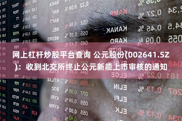 网上杠杆炒股平台查询 公元股份(002641.SZ)：收到北交所终止公元新能上市审核的通知