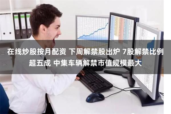 在线炒股按月配资 下周解禁股出炉 7股解禁比例超五成 中集车辆解禁市值规模最大