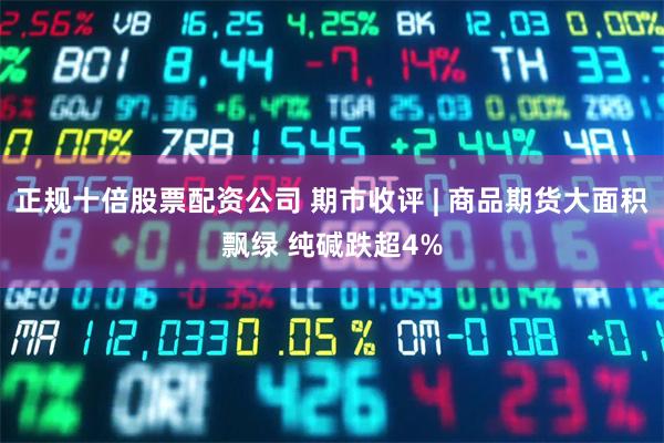 正规十倍股票配资公司 期市收评 | 商品期货大面积飘绿 纯碱跌超4%