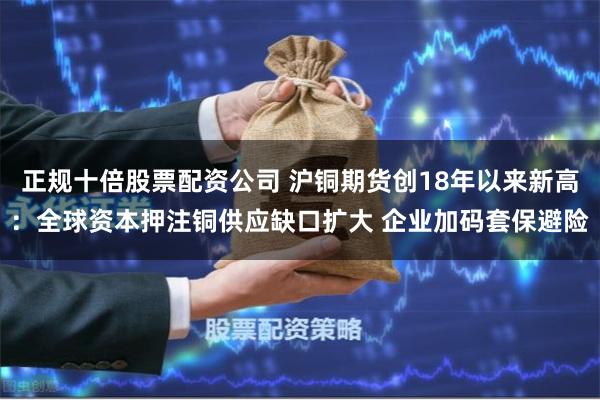 正规十倍股票配资公司 沪铜期货创18年以来新高：全球资本押注铜供应缺口扩大 企业加码套保避险