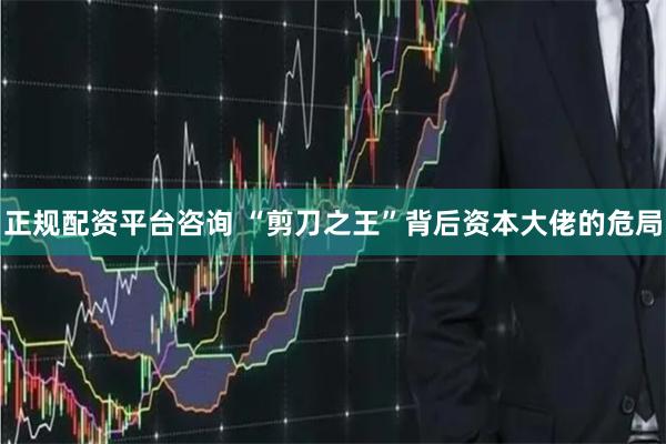 正规配资平台咨询 “剪刀之王”背后资本大佬的危局