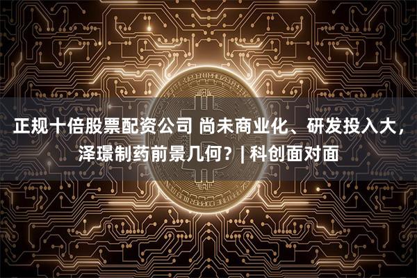 正规十倍股票配资公司 尚未商业化、研发投入大，泽璟制药前景几何？| 科创面对面