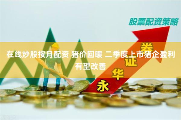在线炒股按月配资 猪价回暖 二季度上市猪企盈利有望改善