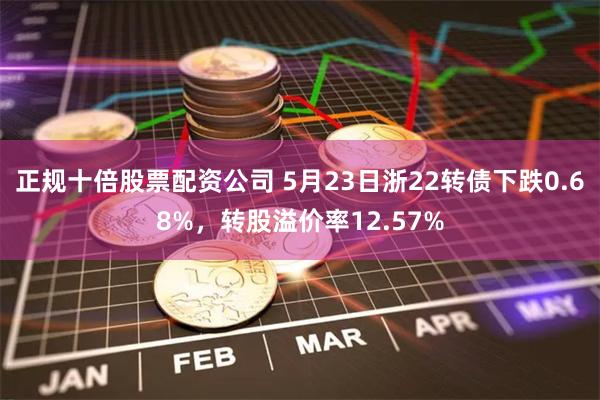 正规十倍股票配资公司 5月23日浙22转债下跌0.68%，转股溢价率12.57%