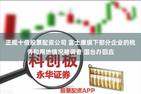 正规十倍股票配资公司 富士康旗下部分企业的税务和用地情况被调查 国台办回应