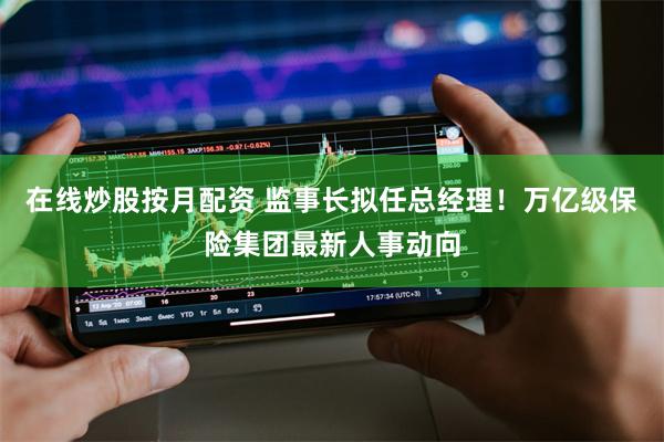 在线炒股按月配资 监事长拟任总经理！万亿级保险集团最新人事动向