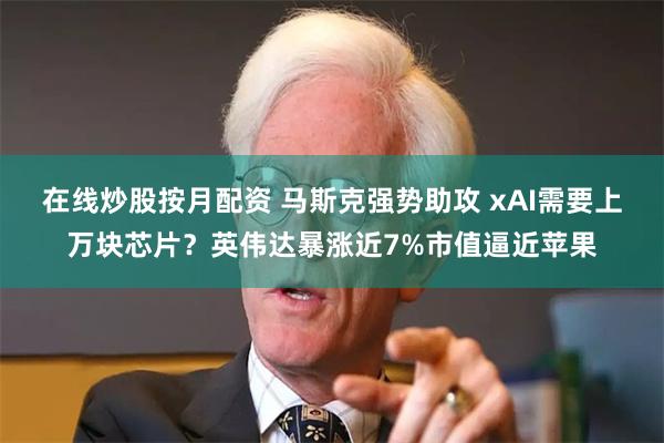 在线炒股按月配资 马斯克强势助攻 xAI需要上万块芯片？英伟达暴涨近7%市值逼近苹果