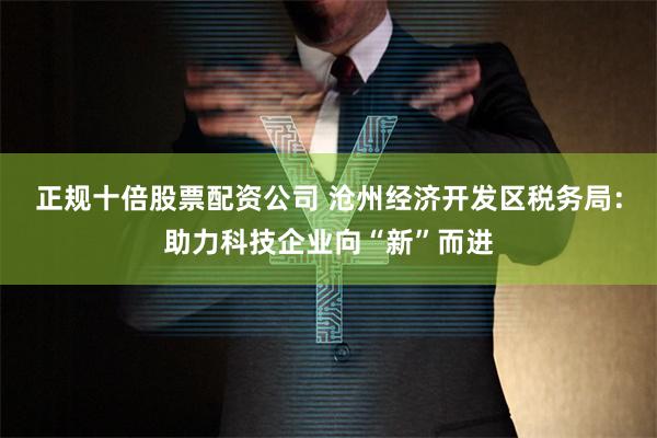 正规十倍股票配资公司 沧州经济开发区税务局：助力科技企业向“新”而进