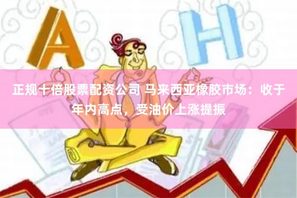 正规十倍股票配资公司 马来西亚橡胶市场：收于年内高点，受油价上涨提振