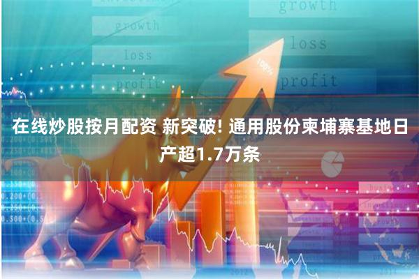 在线炒股按月配资 新突破! 通用股份柬埔寨基地日产超1.7万条