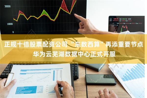 正规十倍股票配资公司 “东数西算”再添重要节点 华为云芜湖数据中心正式开服
