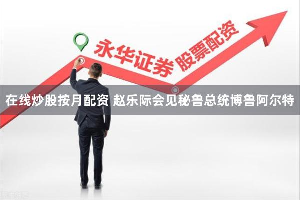 在线炒股按月配资 赵乐际会见秘鲁总统博鲁阿尔特