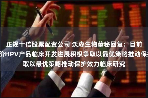 正规十倍股票配资公司 沃森生物董秘回复：目前公司正在基于9价HPV产品临床开发进展积极争取以最优策略推动保护效力临床研究