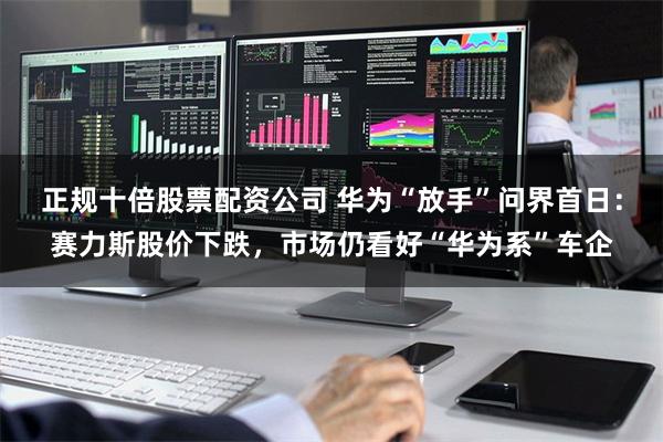 正规十倍股票配资公司 华为“放手”问界首日：赛力斯股价下跌，市场仍看好“华为系”车企