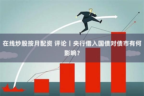 在线炒股按月配资 评论丨央行借入国债对债市有何影响？