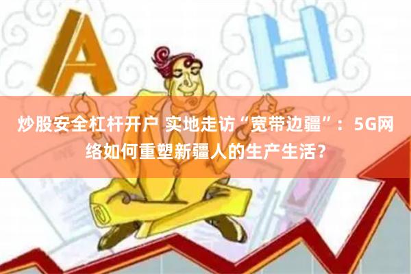 炒股安全杠杆开户 实地走访“宽带边疆”：5G网络如何重塑