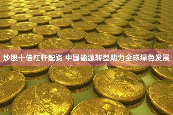 炒股十倍杠杆配资 中国能源转型助力全球绿色发展