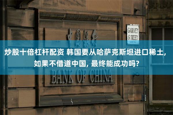 炒股十倍杠杆配资 韩国要从哈萨克斯坦进口稀土, 如果不借道中国, 最终能成功吗?