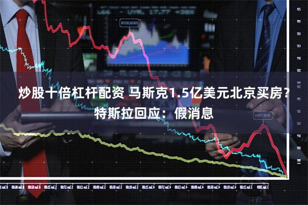 炒股十倍杠杆配资 马斯克1.5亿美元北京买房？特斯拉回应：假消息