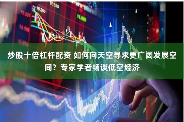 炒股十倍杠杆配资 如何向天空寻求更广阔发展空间？专家学者畅谈低空经济