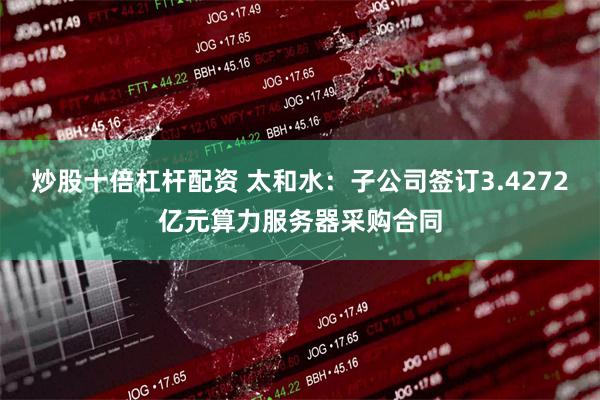炒股十倍杠杆配资 太和水：子公司签订3.4272亿元算力服务器采购合同