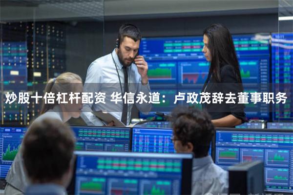 炒股十倍杠杆配资 华信永道：卢政茂辞去董事职务