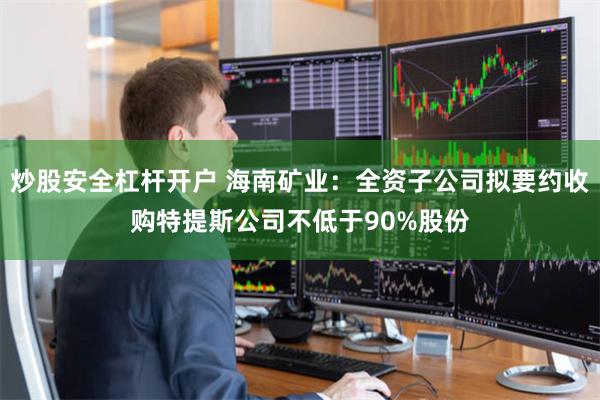 炒股安全杠杆开户 海南矿业：全资子公司拟要约收购特提斯公司不低于90%股份