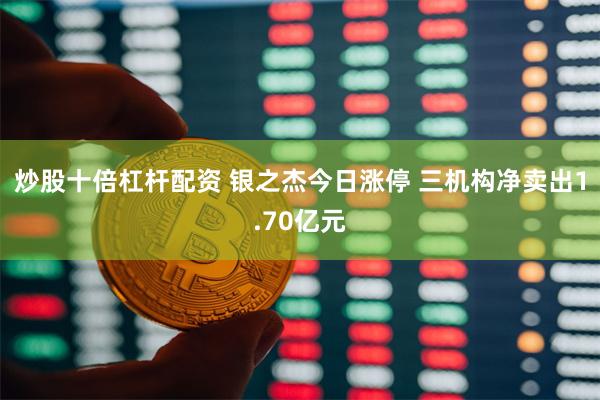 炒股十倍杠杆配资 银之杰今日涨停 三机构净卖出1.70亿元
