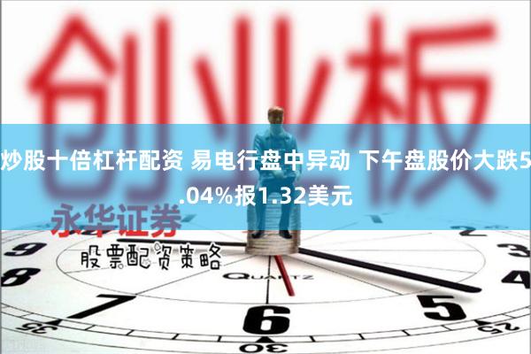 炒股十倍杠杆配资 易电行盘中异动 下午盘股价大跌5.04%报1.32美元