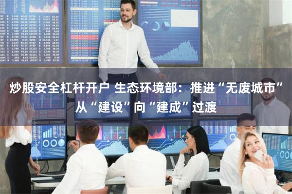 炒股安全杠杆开户 生态环境部：推进“无废城市”从“建设”向“建成”过渡