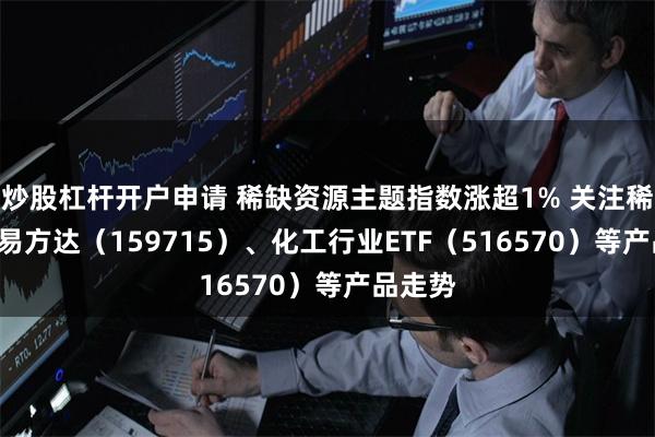 炒股杠杆开户申请 稀缺资源主题指数涨超1% 关注稀土ETF易方达（159715）、化工行业ETF（516570）等产品走势