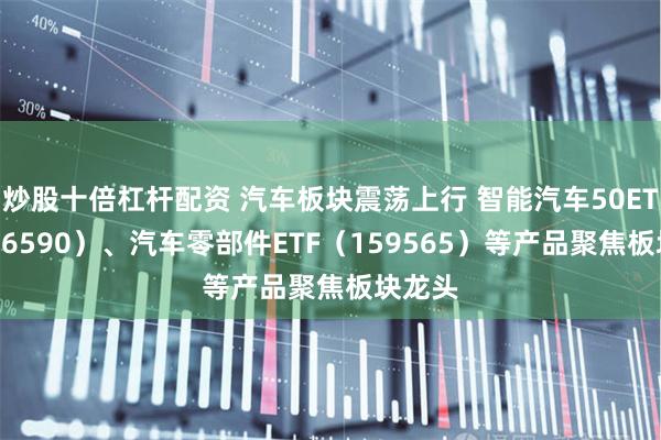 炒股十倍杠杆配资 汽车板块震荡上行 智能汽车50ETF（516590）、汽车零部件ETF（159565）等产品聚焦板块龙头