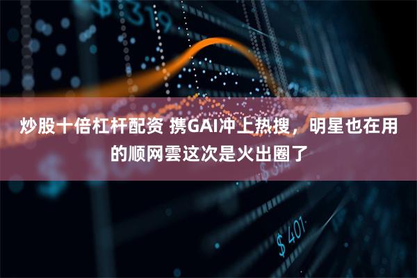 炒股十倍杠杆配资 携GAI冲上热搜，明星也在用的顺网雲这次是火出圈了
