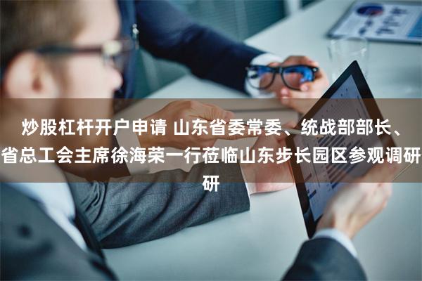 炒股杠杆开户申请 山东省委常委、统战部部长、省总工会主席徐海荣一行莅临山东步长园区参观调研