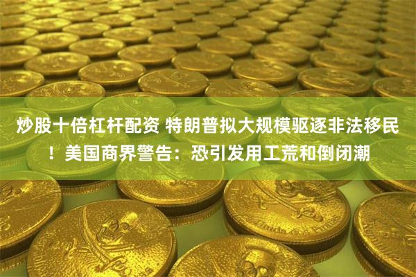 炒股十倍杠杆配资 特朗普拟大规模驱逐非法移民！美国商界警告：恐引发用工荒和倒闭潮