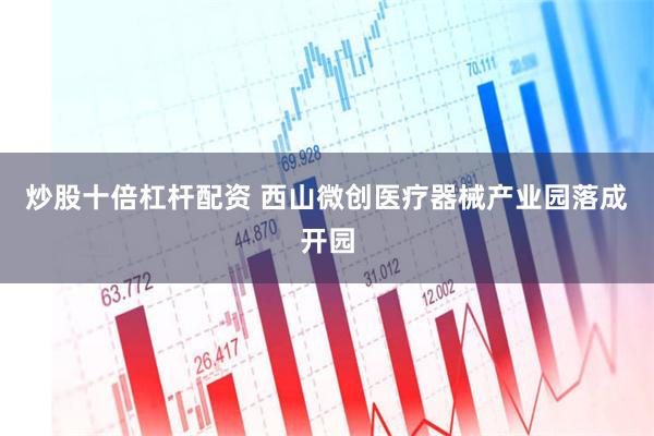 炒股十倍杠杆配资 西山微创医疗器械产业园落成开园