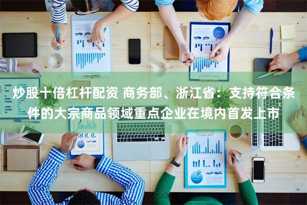 炒股十倍杠杆配资 商务部、浙江省：支持符合条件的大宗商品领域重点企业在境内首发上市