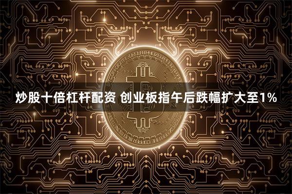 炒股十倍杠杆配资 创业板指午后跌幅扩大至1%