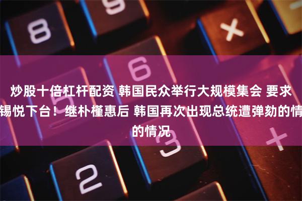 炒股十倍杠杆配资 韩国民众举行大规模集会 要求尹锡悦下台！继朴槿惠后 韩国再次出现总统遭弹劾的情况